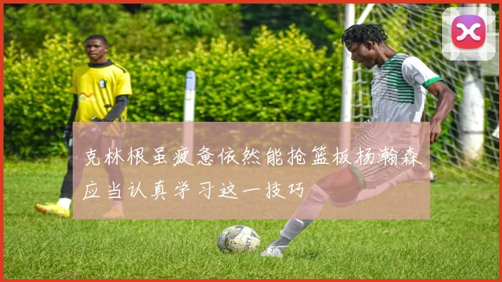 克林根虽疲惫依然能抢篮板杨瀚森应当认真学习这一技巧