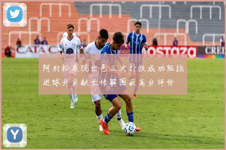 阿利松表现出色三次扑救成功阻挡进球并贡献长传解围获高分评价