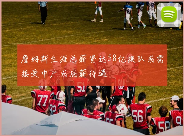 詹姆斯生涯总薪资达58亿换队或需接受中产或底薪待遇