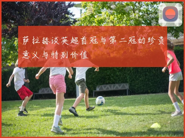 萨拉赫谈英超首冠与第二冠的珍贵意义与特别价值