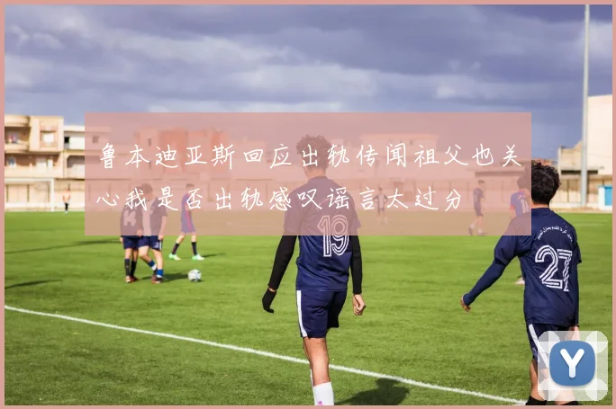 鲁本迪亚斯回应出轨传闻祖父也关心我是否出轨感叹谣言太过分
