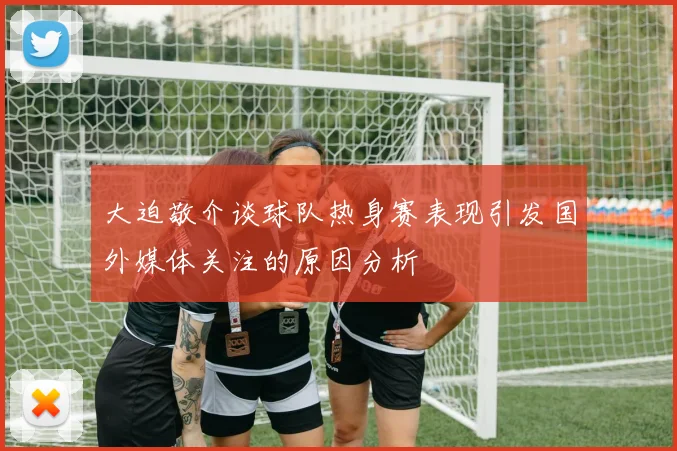 大迫敬介谈球队热身赛表现引发国外媒体关注的原因分析