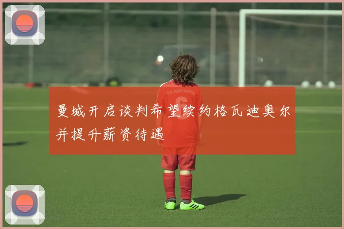 曼城开启谈判希望续约格瓦迪奥尔并提升薪资待遇
