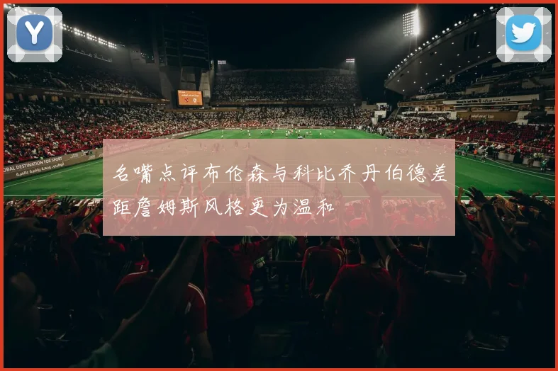 名嘴点评布伦森与科比乔丹伯德差距詹姆斯风格更为温和