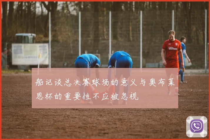船记谈总决赛球场的意义与奥布莱恩杯的重要性不应被忽视