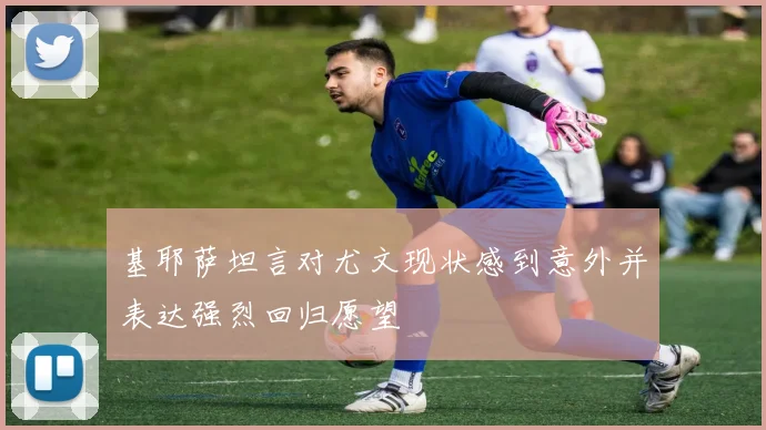 基耶萨坦言对尤文现状感到意外并表达强烈回归愿望