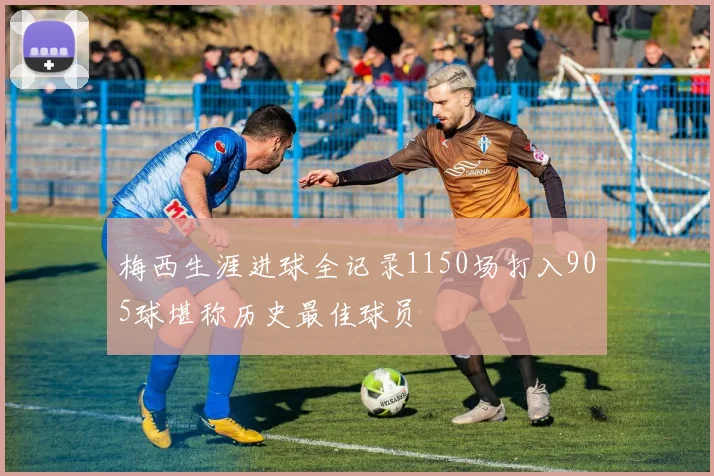 梅西生涯进球全记录1150场打入905球堪称历史最佳球员