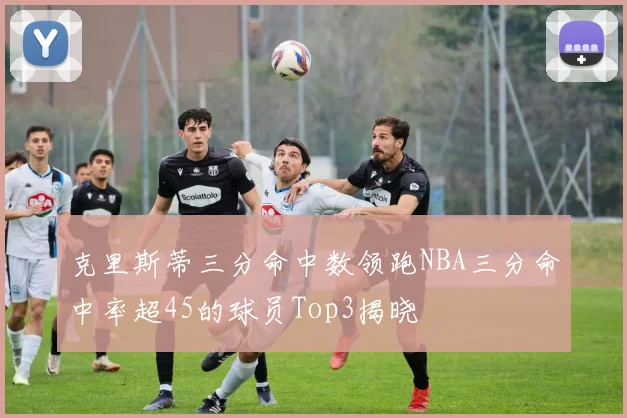 克里斯蒂三分命中数领跑NBA三分命中率超45的球员Top3揭晓