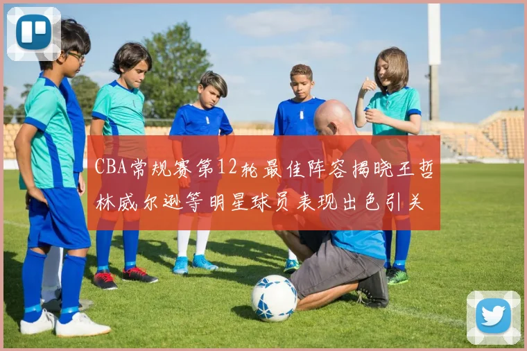 CBA常规赛第12轮最佳阵容揭晓王哲林威尔逊等明星球员表现出色引关注