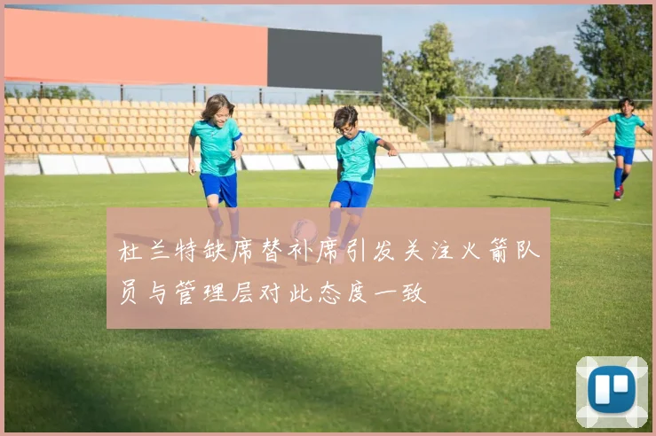 杜兰特缺席替补席引发关注火箭队员与管理层对此态度一致