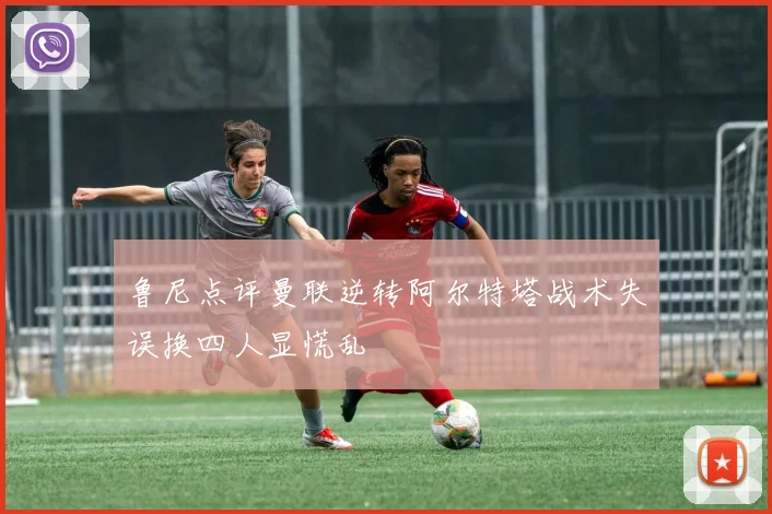 鲁尼点评曼联逆转阿尔特塔战术失误换四人显慌乱