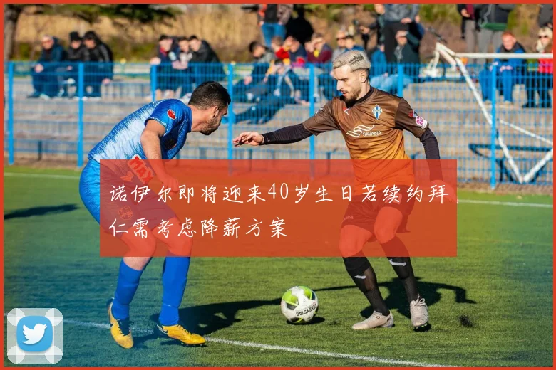诺伊尔即将迎来40岁生日若续约拜仁需考虑降薪方案