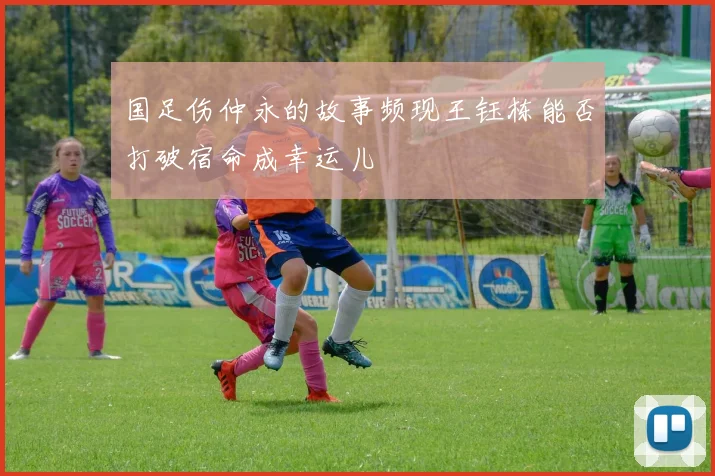 国足伤仲永的故事频现王钰栋能否打破宿命成幸运儿