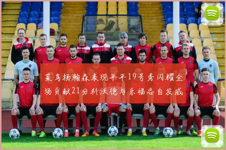菜鸟杨瀚森表现平平19号秀闪耀全场贡献21分科沃德与乐福各自发威