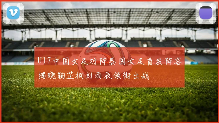 U17中国女足对阵泰国女足首发阵容揭晓鞠芷桐刘雨辰领衔出战