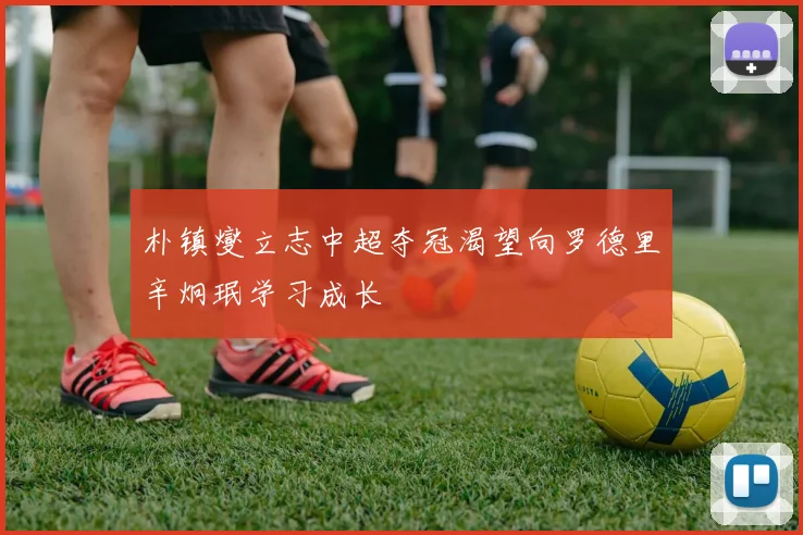 朴镇燮立志中超夺冠渴望向罗德里辛炯珉学习成长
