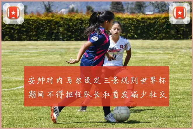 安帅对内马尔设定三条规则世界杯期间不得担任队长和首发减少社交媒体使用