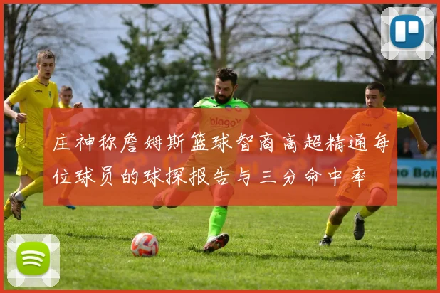 庄神称詹姆斯篮球智商高超精通每位球员的球探报告与三分命中率