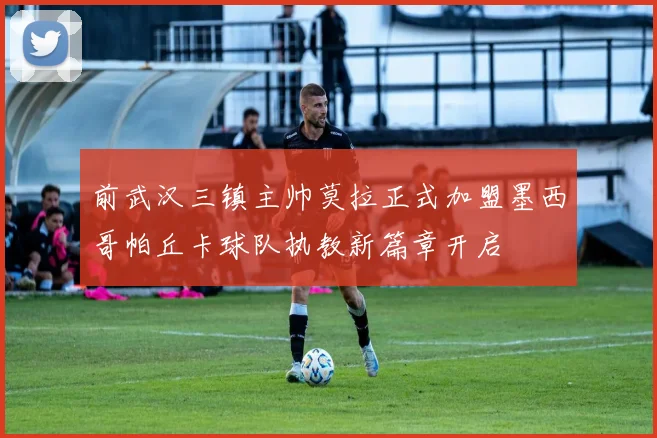前武汉三镇主帅莫拉正式加盟墨西哥帕丘卡球队执教新篇章开启